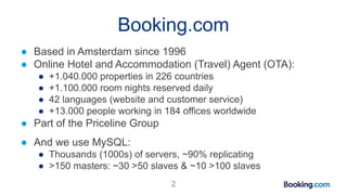 Booking.com
● Based in Amsterdam since 1996
● Online Hotel and Accommodation (Travel) Agent (OTA):
● +1.040.000 properties in 226 countries
● +1.100.000 room nights reserved daily
● 42 languages (website and customer service)
● +13.000 people working in 184 offices worldwide
● Part of the Priceline Group
● And we use MySQL:
● Thousands (1000s) of servers, ~90% replicating
● >150 masters: ~30 >50 slaves & ~10 >100 slaves
2
 