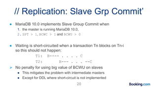 // Replication: Slave Grp Commit’
● MariaDB 10.0 implements Slave Group Commit when
1. the master is running MariaDB 10.0,
2. SPT > 1, BCWC > 1 and BCWU > 0
● Waiting is short-circuited when a transaction Tn blocks on Tn-i
so this should not happen:
T1: B---- . . . . C
T2: B--- . . . --C
 No penalty for using big value of BCWU on slaves
● This mitigates the problem with intermediate masters
● Except for DDL where short-circuit is not implemented
20
 