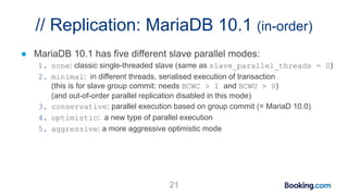 // Replication: MariaDB 10.1 (in-order)
● MariaDB 10.1 has five different slave parallel modes:
1. none: classic single-threaded slave (same as slave_parallel_threads = 0)
2. minimal: in different threads, serialised execution of transaction
(this is for slave group commit: needs BCWC > 1 and BCWU > 0)
(and out-of-order parallel replication disabled in this mode)
3. conservative: parallel execution based on group commit (= MariaD 10.0)
4. optimistic: a new type of parallel execution
5. aggressive: a more aggressive optimistic mode
21
 