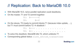 // Replication: Back to MariaDB 10.0
● With MariaDB 10.0, naïve parallel replication could deadlocks.
● On the master, T1 and T2 commit together:
T1: B-------C
T2: B--C
● On the slaves, T2 (ready to commit) blocks T1 (because index update, …),
but T1 must commit before T2  deadlock !
T1: B---- . . . . . . . . . . . . .
T2: B-- . . . . . . . . . . . . . .
● To solve this deadlock, MariaDB kills T2, which unblocks T1
● Corresponding global status: slave_retried_transactions
22
 