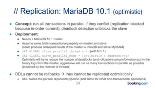 // Replication: MariaDB 10.1 (optimistic)
● Concept: run all transactions in parallel, if they conflict (replication blocked
because in-order commit), deadlock detection unblocks the slave
● Deployment:
● Needs a MariaDB 10.1 master
● Assume same table transactional property on master and slave
(could produce corrupted results if the master is InnoDB and slave MyISAM)
● SET GLOBAL slave_parallel_thread = N; (with N > 1)
● SET GLOBAL slave_parallel_mode = {optimistic | aggressive};
Optimistic will try to reduce the number of deadlocks (and rollbacks) using information put in the
binary logs from the master, aggressive will run as many transactions in parallel as possible
(bounded by the number of threads)
● DDLs cannot be rollbacks  they cannot be replicated optimistically:
 DDL blocks the parallel replication pipeline (and same for other non-transactional operations)
24
 