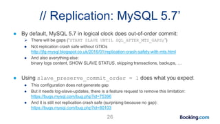 // Replication: MySQL 5.7’
● By default, MySQL 5.7 in logical clock does out-of-order commit:
 There will be gaps (“START SLAVE UNTIL SQL_AFTER_MTS_GAPS;”)
● Not replication crash safe without GTIDs
http://jfg-mysql.blogspot.co.uk/2016/01/replication-crash-safety-with-mts.html
● And also everything else:
binary logs content, SHOW SLAVE STATUS, skipping transactions, backups, …
● Using slave_preserve_commit_order = 1 does what you expect
● This configuration does not generate gap
● But it needs log-slave-updates, there is a feature request to remove this limitation:
https://bugs.mysql.com/bug.php?id=75396
● And it is still not replication crash safe (surprising because no gap):
https://bugs.mysql.com/bug.php?id=80103
26
 