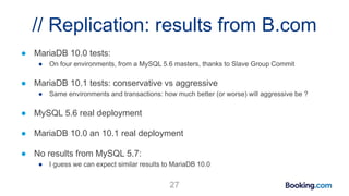// Replication: results from B.com
● MariaDB 10.0 tests:
● On four environments, from a MySQL 5.6 masters, thanks to Slave Group Commit
● MariaDB 10.1 tests: conservative vs aggressive
● Same environments and transactions: how much better (or worse) will aggressive be ?
● MySQL 5.6 real deployment
● MariaDB 10.0 an 10.1 real deployment
● No results from MySQL 5.7:
● I guess we can expect similar results to MariaDB 10.0
27
 