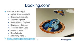Booking.com’
● And we are hiring !
● MySQL Engineer / DBA
● System Administrator
● System Engineer
● Site Reliability Engineer
● Developer / Designer
● Technical Team Lead
● Product Owner
● Data Scientist
● And many more…
● https://workingatbooking.com/ 3
 