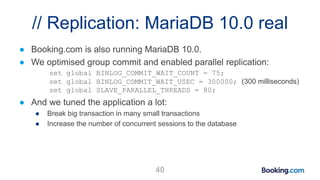 // Replication: MariaDB 10.0 real
● Booking.com is also running MariaDB 10.0.
● We optimised group commit and enabled parallel replication:
set global BINLOG_COMMIT_WAIT_COUNT = 75;
set global BINLOG_COMMIT_WAIT_USEC = 300000; (300 milliseconds)
set global SLAVE_PARALLEL_THREADS = 80;
● And we tuned the application a lot:
● Break big transaction in many small transactions
● Increase the number of concurrent sessions to the database
40
 