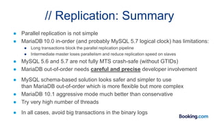 // Replication: Summary
● Parallel replication is not simple
● MariaDB 10.0 in-order (and probably MySQL 5.7 logical clock) has limitations:
● Long transactions block the parallel replication pipeline
● Intermediate master loses parallelism and reduce replication speed on slaves
● MySQL 5.6 and 5.7 are not fully MTS crash-safe (without GTIDs)
● MariaDB out-of-order needs careful and precise developer involvement
● MySQL schema-based solution looks safer and simpler to use
than MariaDB out-of-order which is more flexible but more complex
● MariaDB 10.1 aggressive mode much better than conservative
● Try very high number of threads
● In all cases, avoid big transactions in the binary logs
 