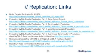 // Replication: Links
● Better Parallel Replication for MySQL:
http://blog.booking.com/better_parallel_replication_for_mysql.html
● Evaluating MySQL Parallel Replication Part 2: Slave Group Commit:
http://blog.booking.com/evaluating_mysql_parallel_replication_2-slave_group_commit.html
● Evaluating MySQL Parallel Replication Part 3: Benchmarks in Production:
http://blog.booking.com/evaluating_mysql_parallel_replication_3-benchmarks_in_production.html
● Evaluating MySQL Parallel Replication Part 4: More Benchmarks in Production:
http://blog.booking.com/evaluating_mysql_parallel_replication_4-more_benchmarks_in_production.html
● Evaluating MySQL Parallel Replication Part 5: Event more Benchmarks in Production:
about MySQL 5.6 and maybe more, to be published on http://blog.booking.com
● Replication crash safety with MTS in MySQL 5.6 and 5.7: reality or illusion?
http://jfg-mysql.blogspot.co.uk/2016/01/replication-crash-safety-with-mts.html
● Do not run those commands with MariaDB GTIDs
http://jfg-mysql.blogspot.fr/2015/10/bad-commands-with-mariadb-gtids-2.html
45
 