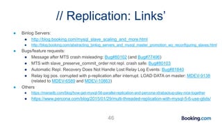 // Replication: Links’
● Binlog Servers:
● http://blog.booking.com/mysql_slave_scaling_and_more.html
● http://blog.booking.com/abstracting_binlog_servers_and_mysql_master_promotion_wo_reconfiguring_slaves.html
● Bugs/feature requests:
● Message after MTS crash misleading: Bug#80102 (and Bug#77496)
● MTS with slave_preserve_commit_order not repl. crash safe: Bug#80103
● Automatic Repl. Recovery Does Not Handle Lost Relay Log Events: Bug#81840
● Relay log pos. corrupted with p-replication after interrupt. LOAD DATA on master: MDEV-9138
(related to MDEV-6589 and MDEV-10863)
● Others
● https://mariadb.com/blog/how-get-mysql-56-parallel-replication-and-percona-xtrabackup-play-nice-together
● https://www.percona.com/blog/2015/01/29/multi-threaded-replication-with-mysql-5-6-use-gtids/
46
 