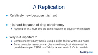 // Replication
● Relatively new because it is hard
● It is hard because of data consistency
● Running trx in // must give the same result on all slaves (= the master)
● Why is it important ?
● Computers have many Cores, using a single one for writes is a waste
● Some computer resources can give more throughput when used in
parallel (example: RAID1 has 2 disks  we can do 2 IOs in parallel)
5
 