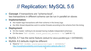 // Replication: MySQL 5.6
● Concept: if transactions are “schema-local”,
two transactions in different schema can be run in parallel on slaves
● Implementation:
● the master tags transactions with their schema in the binary logs
● the SQL thread dispatches work to worker threads according to the schema from the binlog
● Deployment:
● On the master: nothing to do (except having multiple independent schemas)
● On the slave: “SET GLOBAL slave_parallel_workers = N;” (with N > 1)
● MySQL 5.7 has the same feature (default for slave-parallel-type = DATABASE)
● MySQL 8.0 defaults might be different:
● Need to “SET GLOBAL slave-parallel-type = DATABASE;”
http://mysqlhighavailability.com/mysql-replication-defaults-after-5-7/
6
 