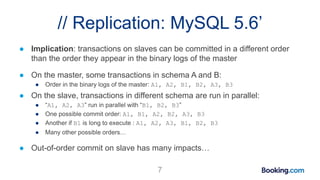 // Replication: MySQL 5.6’
● Implication: transactions on slaves can be committed in a different order
than the order they appear in the binary logs of the master
● On the master, some transactions in schema A and B:
● Order in the binary logs of the master: A1, A2, B1, B2, A3, B3
● On the slave, transactions in different schema are run in parallel:
● “A1, A2, A3” run in parallel with “B1, B2, B3”
● One possible commit order: A1, B1, A2, B2, A3, B3
● Another if B1 is long to execute : A1, A2, A3, B1, B2, B3
● Many other possible orders…
● Out-of-order commit on slave has many impacts…
7
 