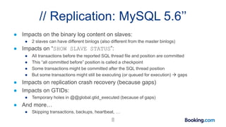 // Replication: MySQL 5.6’’
● Impacts on the binary log content on slaves:
● 2 slaves can have different binlogs (also different from the master binlogs)
● Impacts on “SHOW SLAVE STATUS”:
● All transactions before the reported SQL thread file and position are committed
● This “all committed before” position is called a checkpoint
● Some transactions might be committed after the SQL thread position
● But some transactions might still be executing (or queued for execution)  gaps
● Impacts on replication crash recovery (because gaps)
● Impacts on GTIDs:
● Temporary holes in @@global.gtid_executed (because of gaps)
● And more…
● Skipping transactions, backups, heartbeat, …
8
 