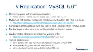 // Replication: MySQL 5.6’’’
● Removing gaps in transaction execution:
● “STOP SLAVE; START SLAVE UNTIL SQL_AFTER_MTS_GAPS;”
● MySQL is not parallel replication crash safe without GTIDs (this is a bug):
● http://jfg-mysql.blogspot.com/2016/01/replication-crash-safety-with-mts.html
● For skipping transactions (with sql_slave_skip_counter): first remove gaps
● For backups, make sure your tool is parallel replication aware
● Worker states stored in mysql.slave_worker_info:
● https://dev.mysql.com/worklog/task/?id=5599 (not an easy read)
● Tuning parameters:
● slave-pending-jobs-size-max: RAM for unprocessed events (default 16M)
● slave_checkpoint_group: see next slide (default 512)
● slave_checkpoint_period: see next slide (default 300 ms)
 