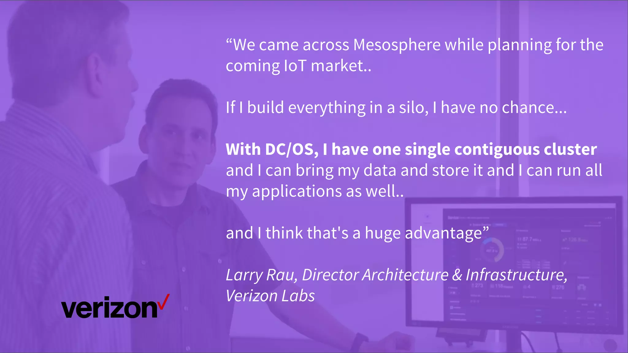 © 2016 Mesosphere, Inc. All Rights Reserved.
“We came across Mesosphere while planning for the
coming IoT market..
If I build everything in a silo, I have no chance...
With DC/OS, I have one single contiguous cluster
and I can bring my data and store it and I can run all
my applications as well..
and I think that's a huge advantage”
Larry Rau, Director Architecture & Infrastructure,
Verizon Labs
 