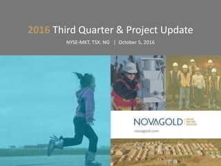 novagold.com
2016 Third Quarter & Project Update
NYSE-MKT, TSX: NG | October 5, 2016
 