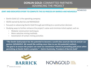 JOINT AND DEDICATED EFFORT TO COMPLETE THE EIS PROCESS BY BARRICK AND NOVAGOLD
DONLIN GOLD: COMMITTED PARTNERS
ADVANCING THE PROJECT
> Donlin Gold LLC is the operating company
> 50/50 owned by Barrick and NOVAGOLD
> Focused on advancing Donlin Gold through permitting to a construction decision
> Studying ways to further enhance the project’s value and minimize initial capital, such as:
• Modular construction techniques
• More selective mining methods
• Automation of certain mining activities
“The Donlin Gold project has the potential to become a world class asset for Barrick and for our
partner NOVAGOLD. We would like nothing more than to see this potential realized...
The goal is to ensure the project can meet our investment criteria at prevailing gold prices when
permitting at Donlin Gold is complete.” – Kelvin Dushnisky, President of Barrick Gold1
16Notes:
1) NOVAGOLD 2015 Annual Report.
 