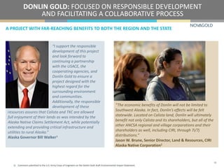A PROJECT WITH FAR-REACHING BENEFITS TO BOTH THE REGION AND THE STATE
DONLIN GOLD: FOCUSED ON RESPONSIBLE DEVELOPMENT
AND FACILITATING A COLLABORATIVE PROCESS
18
“I support the responsible
development of this project
and look forward to
continuing a partnership
with the USACE, the
cooperating agencies, and
Donlin Gold to ensure a
project designed with the
highest regard for the
surrounding environment
and communities.
Additionally, the responsible
development of these “The economic benefits of Donlin will not be limited to
Southwest Alaska. In fact, Donlin’s effects will be felt
statewide. Located on Calista land, Donlin will ultimately
benefit not only Calista and its shareholders, but all of the
other ANCSA regional and village corporations and their
shareholders as well, including CIRI, through 7i/7j
distributions.”
Jason W. Brune, Senior Director, Land & Resources, CIRI
Alaska Native Corporation1
1) Comment submitted to the U.S. Army Corps of Engineers on the Donlin Gold draft Environmental Impact Statement.
resources assures that Calista and TKC are allowed
full enjoyment of their lands as was intended by the
Alaska Native Claims Settlement Act, while potentially
extending and providing critical infrastructure and
utilities to rural Alaska.”
Alaska Governor Bill Walker1
 