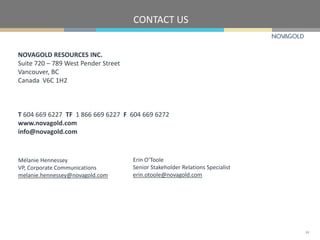 NOVAGOLD RESOURCES INC.
Suite 720 – 789 West Pender Street
Vancouver, BC
Canada V6C 1H2
T 604 669 6227 TF 1 866 669 6227 F 604 669 6272
www.novagold.com
info@novagold.com
Mélanie Hennessey
VP, Corporate Communications
melanie.hennessey@novagold.com
Erin O’Toole
Senior Stakeholder Relations Specialist
erin.otoole@novagold.com
CONTACT US
24
 