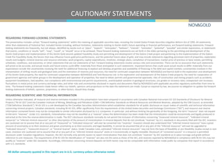 CAUTIONARY STATEMENTS
3
All dollar amounts quoted in this report are in U.S. currency unless otherwise noted.
REGARDING FORWARD-LOOKING STATEMENTS
This presentation includes certain “forward-looking statements” within the meaning of applicable securities laws, including the United States Private Securities Litigation Reform Act of 1995. All statements,
other than statements of historical fact, included herein including, without limitation, statements relating to Donlin Gold’s future operating or financial performance, are forward-looking statements. Forward-
looking statements are frequently, but not always, identified by words such as “plans”, “expects”, “anticipates”, “believes”, “intends”, “estimates”, “potential”, “possible” and similar expressions, or statements
that events, conditions or results “will”, “may”, “could”, or “should” occur or be achieved. These forward-looking statements are set forth in the slides pertaining to the permitting and development of the
Donlin Gold project and implementation of the Donlin Gold second updated Feasibility Study and permitting and development of the Galore Creek project and pertaining to the implementation of the Galore
Creek Pre-Feasibility Study, the factors that may influence future gold price performance, and the potential future value of gold, and may include statements regarding perceived merit of properties; exploration
results and budgets; mineral reserves and resource estimates; work programs; capital expenditures; timelines; strategic plans; completion of transactions; market price of precious or base metals; permitting
schedules, conditions, and outcomes; or other statements that are not statements of fact. Forward-looking statements involve various risks and uncertainties. There can be no assurance that such statements
will prove to be accurate, and actual results and future events could differ materially from those anticipated in such statements. Important factors that could cause actual results to differ materially from our
expectations include the uncertainties involving the need for additional financing to explore and develop properties and availability of financing in the debt and capital markets; uncertainties involved in the
interpretation of drilling results and geological tests and the estimation of reserves and resources; the need for continued cooperation between NOVAGOLD and Barrick Gold in the exploration and development
of the Donlin Gold property; the need for continued cooperation between NOVAGOLD and Teck Resources Ltd. in the exploration and development of the Galore Creek property; the need for cooperation of
government agencies and native groups in the development and operation of properties; the need to obtain permits and governmental approvals; risks of construction and mining projects such as accidents,
equipment breakdowns, bad weather, non-compliance with environmental and permit requirements, unanticipated variation in geological structures, ore grades or recovery rates; unexpected cost increases;
fluctuations in metal prices and currency exchange rates; and other risks and uncertainties disclosed in reports and documents filed by NOVAGOLD with applicable securities regulatory authorities from time to
time. The forward-looking statements made herein reflect our beliefs, opinions and projections on the date the statements are made. Except as required by law, we assume no obligation to update the forward-
looking statements of beliefs, opinions, projections, or other factors, should they change.
REGARDING SCIENTIFIC AND TECHNICAL INFORMATION
Unless otherwise indicated, all resource and reserve estimates included in this presentation have been prepared in accordance with Canadian National Instrument 43-101 Standards of Disclosure for Mineral
Projects (“NI 43-101”) and the Canadian Institute of Mining, Metallurgy and Petroleum (CIM)—CIM Definition Standards on Mineral Resources and Mineral Reserves, adopted by the CIM Council, as amended
(“CIM Definition Standards”). NI 43-101 is a rule developed by the Canadian Securities Administrators which establishes standards for all public disclosure an issuer makes of scientific and technical information
concerning mineral projects. Canadian standards, including NI 43-101, differ significantly from the requirements of the United States Securities and Exchange Commission ("SEC”), and resource and reserve
information contained herein may not be comparable to similar information disclosed by U.S. companies. In particular, and without limiting the generality of the foregoing, the term "resource” does not equate
to the term "reserves”. Under U.S. standards, mineralization may not be classified as a "reserve” unless the determination has been made that the mineralization could be economically and legally produced or
extracted at the time the reserve determination is made. The SEC's disclosure standards normally do not permit the inclusion of information concerning "measured mineral resources”, "indicated mineral
resources” or "inferred mineral resources” or other descriptions of the amount of mineralization in mineral deposits that do not constitute "reserves” by U.S. standards in documents filed with the SEC. Investors
are cautioned not to assume that all or any part of “measured” or “indicated resources” will ever be converted into “reserves”. Investors should also understand that "inferred mineral resources” have a great
amount of uncertainty as to their existence and great uncertainty as to their economic and legal feasibility. It cannot be assumed that all or any part of the “inferred resources” will ever be upgraded to
“indicated resource”, “measured resource”, or “mineral reserve” status. Under Canadian rules, estimated "inferred mineral resources” may not form the basis of feasibility or pre-feasibility studies except in rare
cases. Investors are cautioned not to assume that all or any part of an "inferred mineral resource” exists or is economically or legally mineable. Disclosure of "contained ounces” in a resource is permitted
disclosure under Canadian regulations; however, the SEC normally only permits issuers to report mineralization that does not constitute "reserves” by SEC standards as in-place tonnage and grade without
reference to unit measures. The requirements of NI 43-101 for identification of "reserves” are also not the same as those of the SEC, and reserves reported by NOVAGOLD in compliance with NI 43-101 may not
qualify as "reserves” under SEC standards. Accordingly, information concerning mineral deposits set forth herein may not be comparable with information made public by companies that report in accordance
with U.S. standards.
 