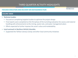 FOCUSED EXECUTION AND DELIVERY ON OUR BUSINESS PLAN
THIRD QUARTER ACTIVITY HIGHLIGHTS
7
GALORE CREEK
> Technical studies
• Focused on completing targeted studies to optimize the project design
• Final reports were completed on the first phase of the tunneling evaluation for access and material
handling with enhancements to the mining, waste rock, and water management plans
• Efforts expected to further improve the asset’s value and marketability
> Local outreach in Northern British Columbia
• Supported the Tahltan Literacy Camps and other local community initiatives
 