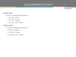 Q3-2016 PROJECT ACTIVITY
8
> Donlin Gold
o Project funding (NG 50% share)
• Q3: $2.5 million
• YTD: $7.2 million
• Full year: $9.0 million
> Galore Creek
o Project funding (NG 50% share)
• Q3: $0.2 million
• YTD: $0.7 million
• Full year: $1.0 million
 