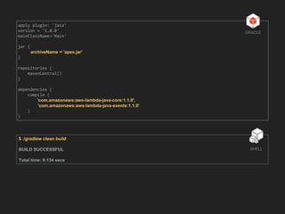 apply plugin: 'java'
version = '1.0.0'
mainClassName='Main'
jar {
archiveName = 'apex.jar'
}
repositories {
mavenCentral()
}
dependencies {
compile (
'com.amazonaws:aws-lambda-java-core:1.1.0',
'com.amazonaws:aws-lambda-java-events:1.1.0'
)
}
GRADLE
$ ./gradlew clean build
BUILD SUCCESSFUL
Total time: 9.134 secs
SHELL
 