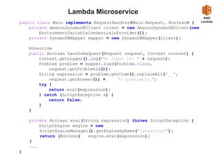 Lambda Microservice
AWS
Lambdapublic class Main implements RequestHandler<Main.Request, Boolean> {
private AmazonDynamoDBClient client = new AmazonDynamoDBClient(new
EnvironmentVariableCredentialsProvider());
private DynamoDBMapper mapper = new DynamoDBMapper(client);
@Override
public Boolean handleRequest(Request request, Context context) {
context.getLogger().log("My input is: " + request);
Problem problem = mapper.load(Problem.class,
request.getProblemId());
String expression = problem.getCode().replaceAll("__",
request.getAnswer()) + "; problem();";
try {
return eval(expression);
} catch (ScriptException e) {
return false;
}
}
private Boolean eval(String expression) throws ScriptException {
ScriptEngine engine = new
ScriptEngineManager().getEngineByName("javascript");
return (Boolean) engine.eval(expression);
}
...
}
 
