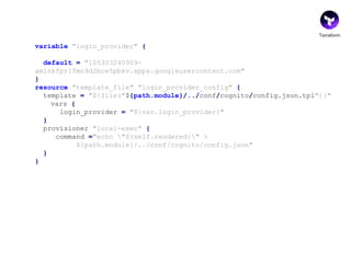 Terraform
variable "login_provider" {
default = "105303240909-
am1nkfpr1fmo9d2bce5pbkv.apps.googleusercontent.com"
}
resource "template_file" "login_provider_config" {
template = "${file("${path.module}/../conf/cognito/config.json.tpl")}"
vars {
login_provider = "${var.login_provider}"
}
provisioner "local-exec" {
command ="echo "${self.rendered}" >
${path.module}/../conf/cognito/config.json"
}
}
 