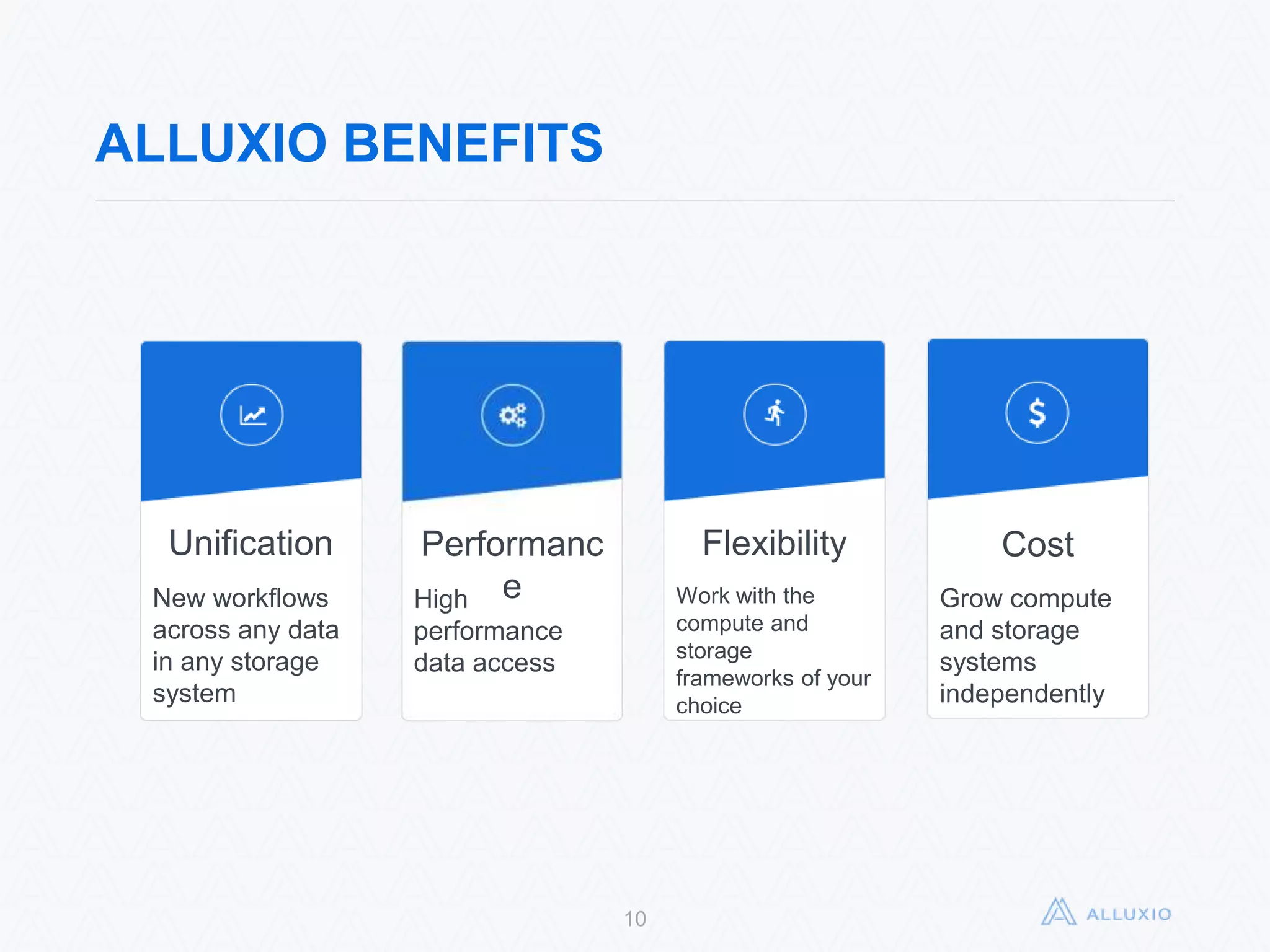 10
ALLUXIO BENEFITS
Unification
New workflows
across any data
in any storage
system
Performance
High
performance
data access
Flexibility
Work with the
compute and
storage frameworks
of your choice
Cost
Grow compute
and storage
systems
independently
 