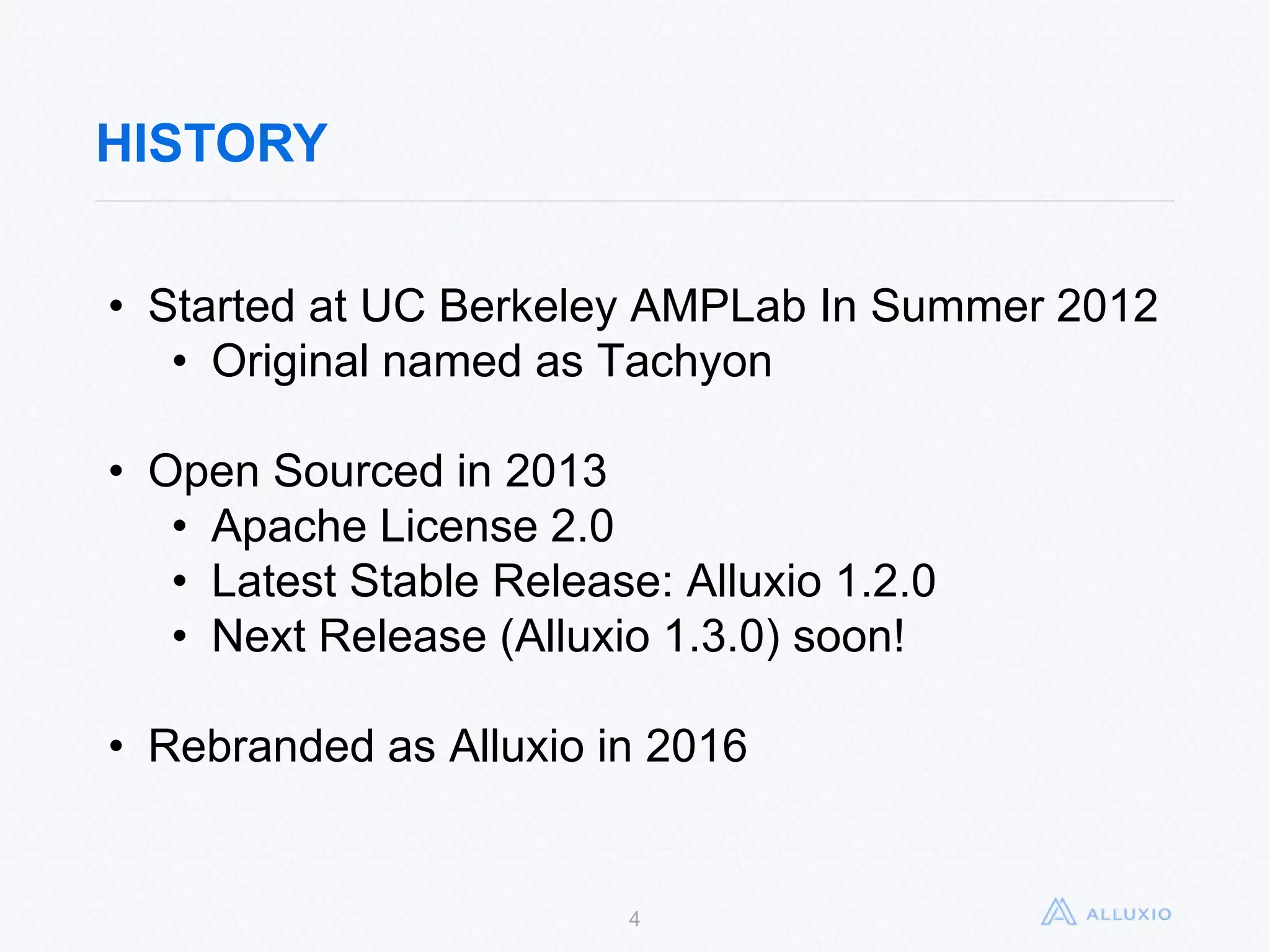 HISTORY
4
• Started at UC Berkeley AMPLab In Summer 2012
• Original named as Tachyon
• Open Sourced in 2013
• Apache License 2.0
• Latest Stable Release: Alluxio 1.2.0
• Next Release (Alluxio 1.3.0) soon!
• Rebranded as Alluxio in 2016
 