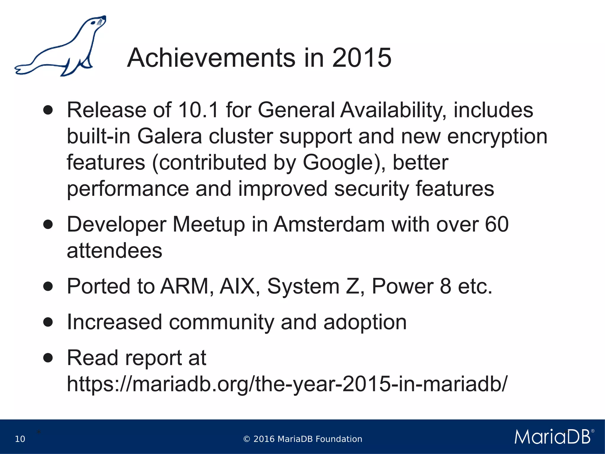 © 2016 MariaDB Foundation10
* *
Achievements in 2015
● Release of 10.1 for General Availability, includes
built-in Galera cluster support and new encryption
features (contributed by Google), better
performance and improved security features
● Developer Meetup in Amsterdam with over 60
attendees
● Ported to ARM, AIX, System Z, Power 8 etc.
● Increased community and adoption
● Read report at
https://mariadb.org/the-year-2015-in-mariadb/
 