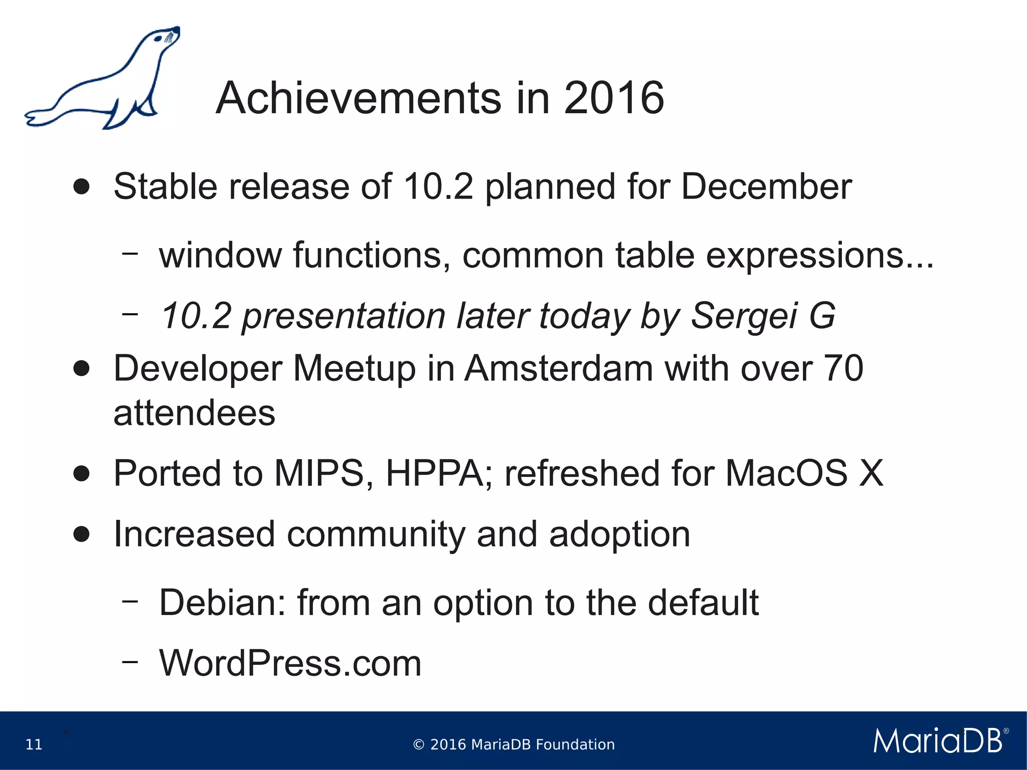 © 2016 MariaDB Foundation11
* *
Achievements in 2016
● Stable release of 10.2 planned for December
– window functions, common table expressions...
– 10.2 presentation later today by Sergei G
● Developer Meetup in Amsterdam with over 70
attendees
● Ported to MIPS, HPPA; refreshed for MacOS X
● Increased community and adoption
– Debian: from an option to the default
– WordPress.com
 