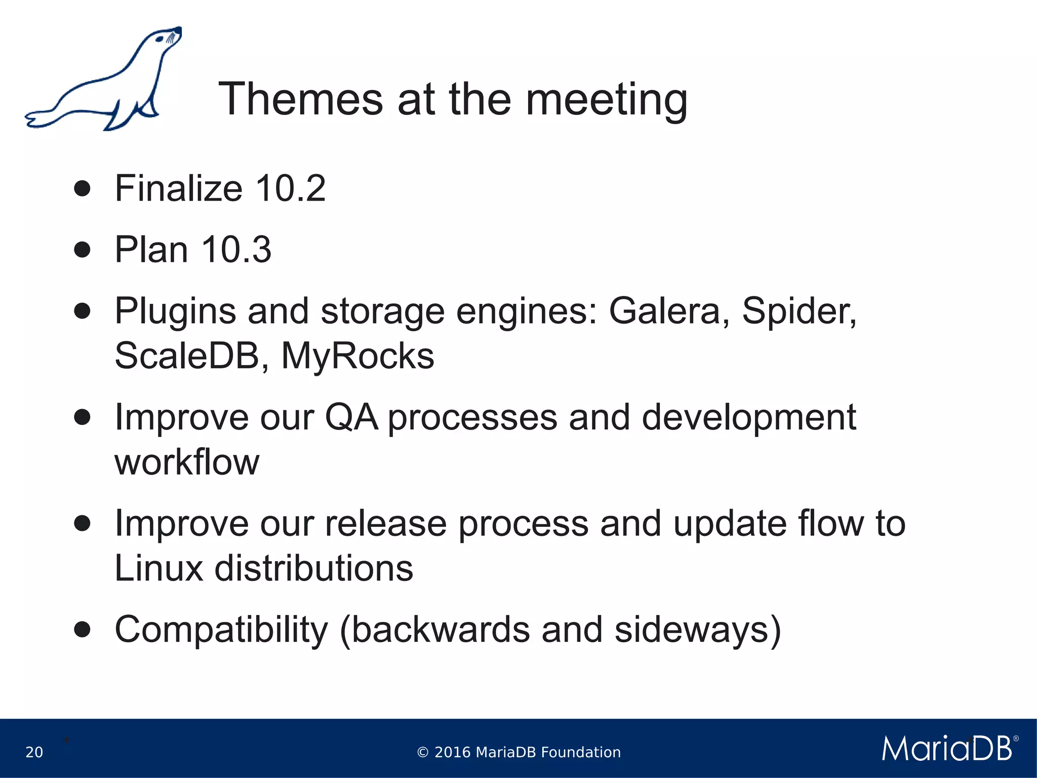 © 2016 MariaDB Foundation20
* *
Themes at the meeting
● Finalize 10.2
● Plan 10.3
● Plugins and storage engines: Galera, Spider,
ScaleDB, MyRocks
● Improve our QA processes and development
workflow
● Improve our release process and update flow to
Linux distributions
● Compatibility (backwards and sideways)
 