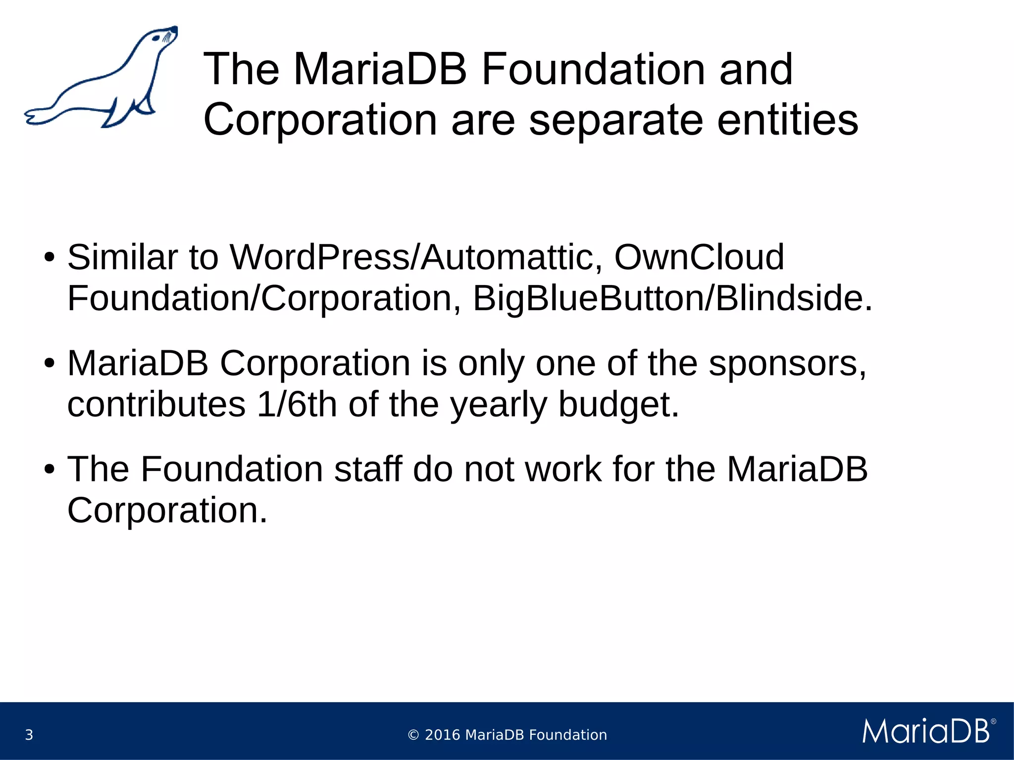 © 2016 MariaDB Foundation3
The MariaDB Foundation and
Corporation are separate entities
● Similar to WordPress/Automattic, OwnCloud
Foundation/Corporation, BigBlueButton/Blindside.
● MariaDB Corporation is only one of the sponsors,
contributes 1/6th of the yearly budget.
● The Foundation staff do not work for the MariaDB
Corporation.
 