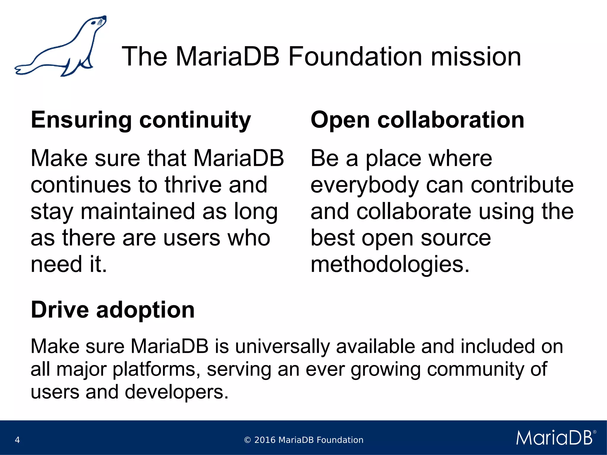 © 2016 MariaDB Foundation4
The MariaDB Foundation mission
Ensuring continuity
Make sure that MariaDB
continues to thrive and
stay maintained as long
as there are users who
need it.
Open collaboration
Be a place where
everybody can contribute
and collaborate using the
best open source
methodologies.
Drive adoption
Make sure MariaDB is universally available and included on
all major platforms, serving an ever growing community of
users and developers.
 