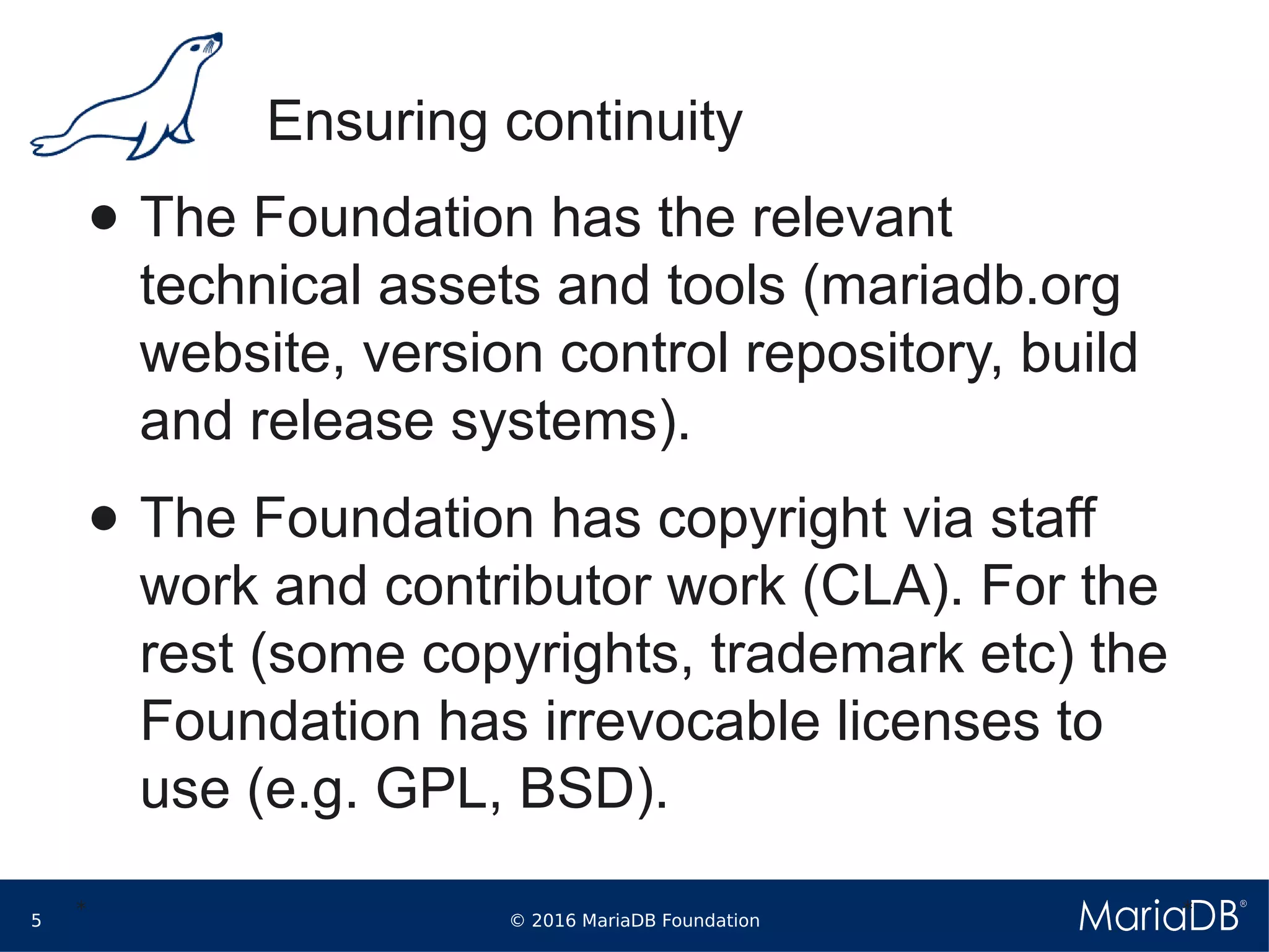 © 2016 MariaDB Foundation5
* *
Ensuring continuity
● The Foundation has the relevant
technical assets and tools (mariadb.org
website, version control repository, build
and release systems).
● The Foundation has copyright via staff
work and contributor work (CLA). For the
rest (some copyrights, trademark etc) the
Foundation has irrevocable licenses to
use (e.g. GPL, BSD).
 