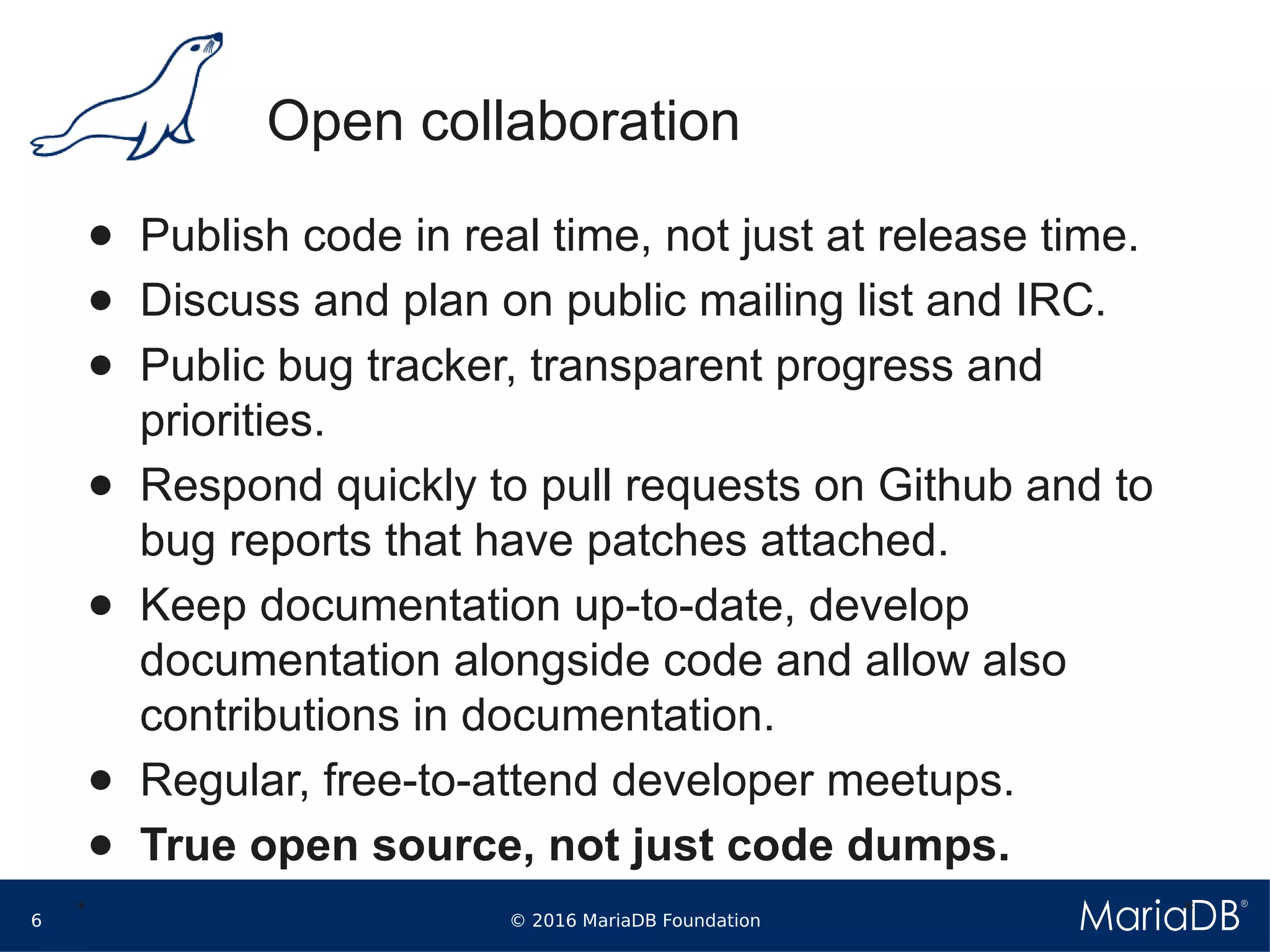 © 2016 MariaDB Foundation6
* *
Open collaboration
● Publish code in real time, not just at release time.
● Discuss and plan on public mailing list and IRC.
● Public bug tracker, transparent progress and
priorities.
● Respond quickly to pull requests on Github and to
bug reports that have patches attached.
● Keep documentation up-to-date, develop
documentation alongside code and allow also
contributions in documentation.
● Regular, free-to-attend developer meetups.
● True open source, not just code dumps.
 