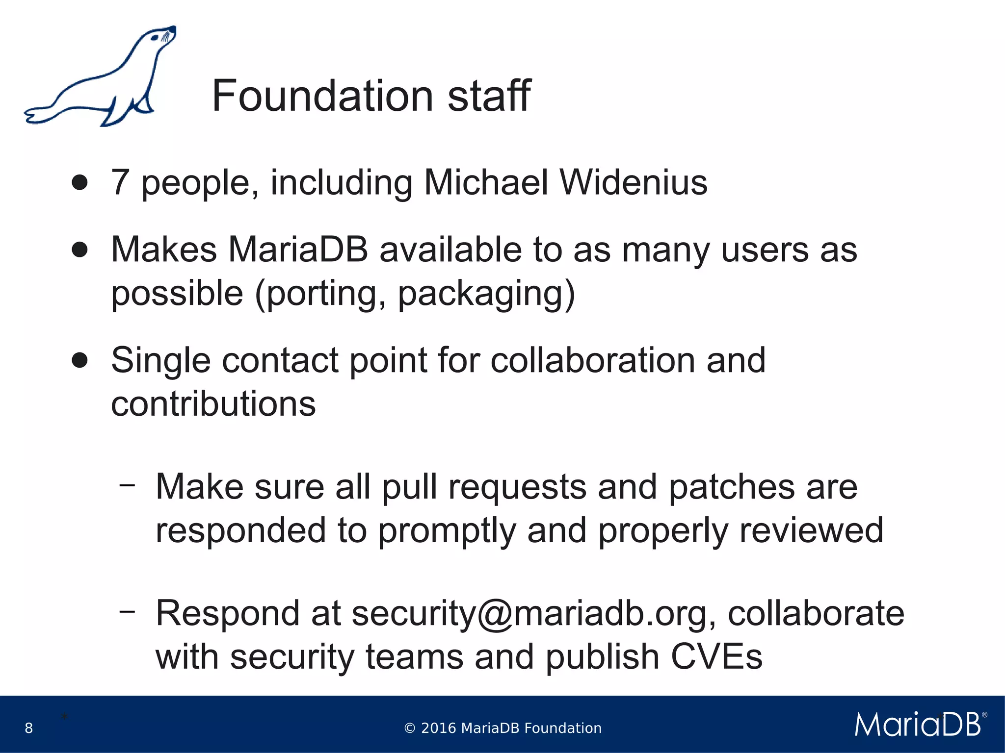 © 2016 MariaDB Foundation8
* *
Foundation staff
● 7 people, including Michael Widenius
● Makes MariaDB available to as many users as
possible (porting, packaging)
● Single contact point for collaboration and
contributions
– Make sure all pull requests and patches are
responded to promptly and properly reviewed
– Respond at security@mariadb.org, collaborate
with security teams and publish CVEs
 