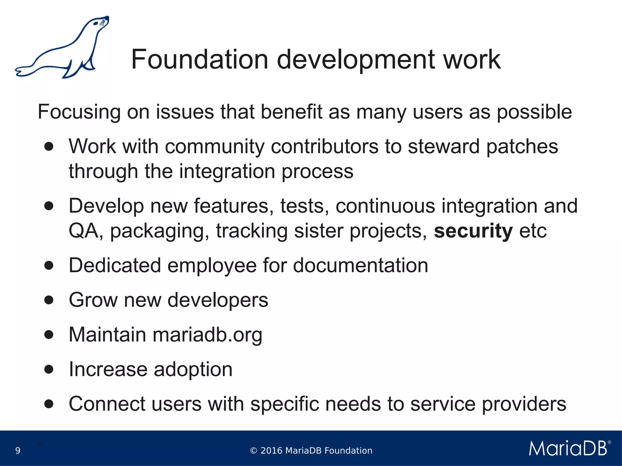 © 2016 MariaDB Foundation9
* *
Foundation development work
Focusing on issues that benefit as many users as possible
● Work with community contributors to steward patches
through the integration process
● Develop new features, tests, continuous integration and
QA, packaging, tracking sister projects, security etc
● Dedicated employee for documentation
● Grow new developers
● Maintain mariadb.org
● Increase adoption
● Connect users with specific needs to service providers
 