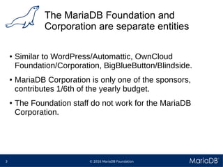 © 2016 MariaDB Foundation3
The MariaDB Foundation and
Corporation are separate entities
● Similar to WordPress/Automattic, OwnCloud
Foundation/Corporation, BigBlueButton/Blindside.
● MariaDB Corporation is only one of the sponsors,
contributes 1/6th of the yearly budget.
● The Foundation staff do not work for the MariaDB
Corporation.
 