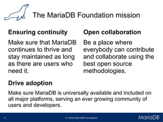 © 2016 MariaDB Foundation4
The MariaDB Foundation mission
Ensuring continuity
Make sure that MariaDB
continues to thrive and
stay maintained as long
as there are users who
need it.
Open collaboration
Be a place where
everybody can contribute
and collaborate using the
best open source
methodologies.
Drive adoption
Make sure MariaDB is universally available and included on
all major platforms, serving an ever growing community of
users and developers.
 