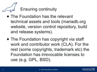 © 2016 MariaDB Foundation5
* *
Ensuring continuity
● The Foundation has the relevant
technical assets and tools (mariadb.org
website, version control repository, build
and release systems).
● The Foundation has copyright via staff
work and contributor work (CLA). For the
rest (some copyrights, trademark etc) the
Foundation has irrevocable licenses to
use (e.g. GPL, BSD).
 