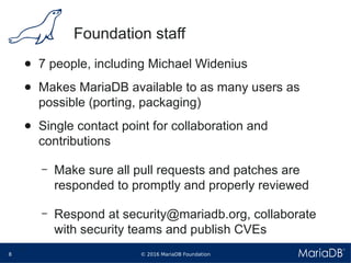 © 2016 MariaDB Foundation8
* *
Foundation staff
● 7 people, including Michael Widenius
● Makes MariaDB available to as many users as
possible (porting, packaging)
● Single contact point for collaboration and
contributions
– Make sure all pull requests and patches are
responded to promptly and properly reviewed
– Respond at security@mariadb.org, collaborate
with security teams and publish CVEs
 