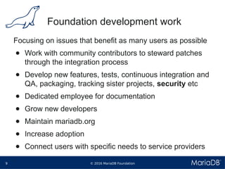 © 2016 MariaDB Foundation9
* *
Foundation development work
Focusing on issues that benefit as many users as possible
● Work with community contributors to steward patches
through the integration process
● Develop new features, tests, continuous integration and
QA, packaging, tracking sister projects, security etc
● Dedicated employee for documentation
● Grow new developers
● Maintain mariadb.org
● Increase adoption
● Connect users with specific needs to service providers
 