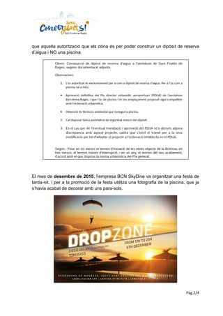 Pàg.2/4
que aquella autorització que els dóna és per poder construir un dipòsit de reserva
d’aigua i NO una piscina.
El mes de desembre de 2015, l’empresa BCN SkyDive va organitzar una festa de
tarda-nit, i per a la promoció de la festa utilitza una fotografia de la piscina, que ja
s’havia acabat de decorar amb uns para-sols.
 