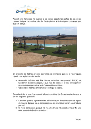 Pàg.3/4
Aquest estiu l’empresa ha publicat a les xarxes socials fotografies del dipòsit de
reserva d’aigua, del qual se n’ha fet ús de piscina. A la imatge es pot veure gent
que s’hi banya.
En el decret de llicència d’obres s’advertia als promotors que per a l’ús d’aquest
dipòsit com a piscina calia a més:
 Aprovació definitiva del Pla director urbanístic aeroportuari (PDUA) de
l’aeròdrom Barcelona/Bages, i que l’ús de piscina i el seu emplaçament
proposat sigui compatible amb l’ordenació urbanística.
 Obtenció de llicència ambiental que inclogui la piscina.
Després de tot el que s’ha exposat, el grup municipal de Convergència demana al
ple les següents qüestions:
1. L’alcalde, quan va signar el decret de llicència per a la construcció del dipòsit
de reserva d’aigua, era ja coneixedor que els promotors havien construït una
piscina?
2. Si n’era coneixedor, perquè no va advertir als interessats d’haver fet una
obra sense la llicència preceptiva?
 