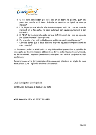 Pàg.4/4
3. Si no n’era coneixedor, per què cita en el decret la piscina, quan els
promotors només sol·licitaven llicència per construir un dipòsit de reserva
d’aigua?
4. L’ús de piscina que s’ha fet efectiu durant aquest estiu, tal i com es posa de
manifest en la fotografia, ha estat autoritzat per aquest ajuntament o per
l’alcalde?
5. El PDUA de l’aeròdrom ha estat aprovat definitivament, tal i com es requeria
per poder autoritzar l’ús de piscina?
6. Els promotors han obtingut la llicència ambiental que inclogui la piscina?
7. L’alcalde pensa que la seva actuació respecte aquest assumpte ha estat la
més correcte?
Ho demanem per tal de resoldre tot un seguit de dubtes que ens han sorgit al fer la
cronografia de les informacions obtingudes a través dels mitjans de comunicació,
les xarxes socials i alguns expedients d’obres que s’han tramitat per part d’aquest
ajuntament.
Demanem que se’ns doni resposta a totes aquestes qüestions en el ple del mes
d’octubre de 2016 i agraïm d’antuvi la seva atenció.
Grup Municipal de Convergència
Sant Fruitós de Bages, 6 d’octubre de 2016
NOTA: S’ADJUNTA CÒPIA DEL DECRET 2015-0928
 
