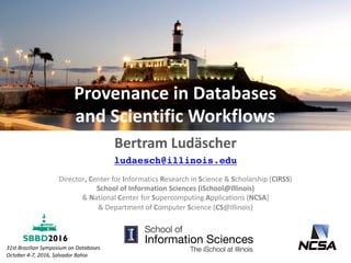 Provenance	in	Databases	
and	Scientific	Workflows
Bertram	Ludäscher
ludaesch@illinois.edu
31st	Brazilian	Symposium	on	Databases
October	4-7,	2016,	Salvador	Bahia
Director,	Center	for	Informatics	Research	in	Science	&	Scholarship	(CIRSS)	
School	of	Information	Sciences	(iSchool@Illinois)
&	National	Center	for	Supercomputing	Applications	(NCSA)
&	Department	of	Computer	Science	(CS@Illinois)	
 