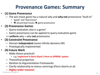 Provenance	Games:	Summary
• (1)	Game	Provenance	
– The	win-move	game	has	a	natural	why	and	why-not	provenance	“built-in”
• “good”	and	“bad	moves”
• è discard	bad	moves	è game	provenance	
• (2)	Provenance	Games
– Query	evaluation	also	is	a	game!
– Game	provenance	can	be	applied	to	query	evaluation	game
=>	uniform why	+	why-not provenance	
• (3)	Constraint	Provenance	
– Domain	independent (some	infinite	domains	OK)
– Prototypically	implemented
• (4)	Future	Work
– Make	theory	practical!	
• e.g.	implement	in	Boris	Glavic’s Perm	or	GPROM		system
– Theoretical	properties
– Relation	to	Argumentation	Frameworks	
– Clarify	relationship	to	monus semirings (Floris Geerts et	al)
– Higher-order	reasons!
41
Provenance	@	SBBD'16
 