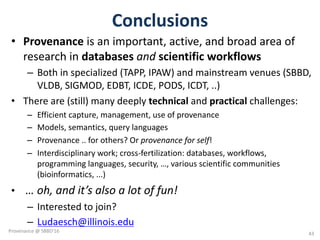 Conclusions
• Provenance is	an	important,	active,	and	broad	area	of	
research	in	databases and scientific	workflows
– Both	in	specialized	(TAPP,	IPAW)	and	mainstream	venues	(SBBD,	
VLDB,	SIGMOD,	EDBT,	ICDE,	PODS,	ICDT,	..)
• There	are	(still)	many	deeply	technical and	practical challenges:
– Efficient	capture,	management,	use	of	provenance
– Models,	semantics,	query	languages
– Provenance	..	for	others?	Or	provenance	for	self!
– Interdisciplinary	work;	cross-fertilization:	databases,	workflows,	
programming	languages,	security,	…,	various	scientific	communities	
(bioinformatics,	...)
• …	oh,	and	it’s	also	a	lot	of	fun!	
– Interested	to	join?
– Ludaesch@illinois.edu
43
Provenance	@	SBBD'16
 